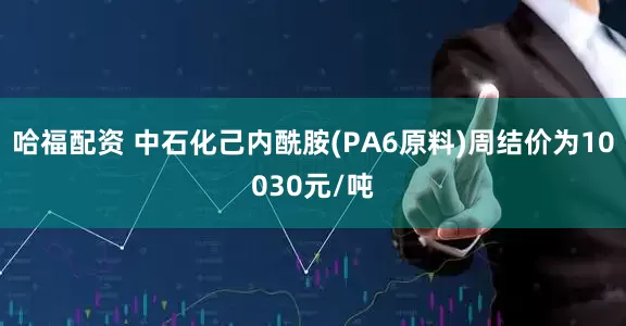 哈福配资 中石化己内酰胺(PA6原料)周结价为10030元/吨