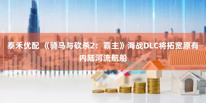 泰禾优配 《骑马与砍杀2：霸主》海战DLC将拓宽原有内陆河流航船