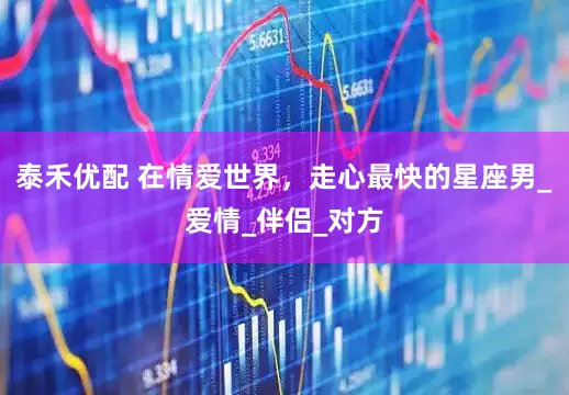 泰禾优配 在情爱世界，走心最快的星座男_爱情_伴侣_对方