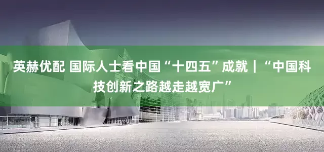 英赫优配 国际人士看中国“十四五”成就｜“中国科技创新之路越走越宽广”